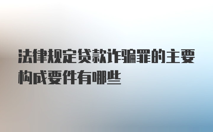 法律规定贷款诈骗罪的主要构成要件有哪些