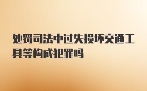 处罚司法中过失损坏交通工具等构成犯罪吗