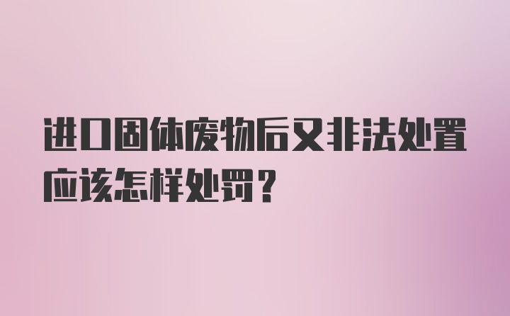 进口固体废物后又非法处置应该怎样处罚?