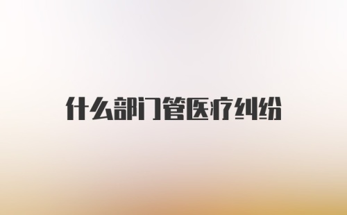 什么部门管医疗纠纷