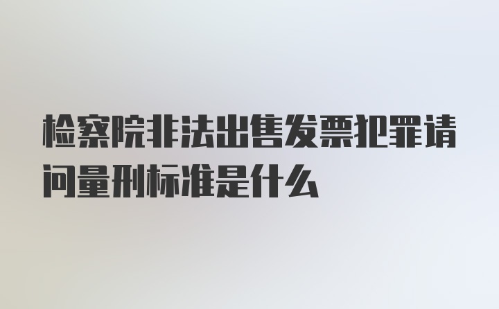 检察院非法出售发票犯罪请问量刑标准是什么