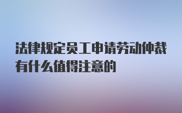 法律规定员工申请劳动仲裁有什么值得注意的