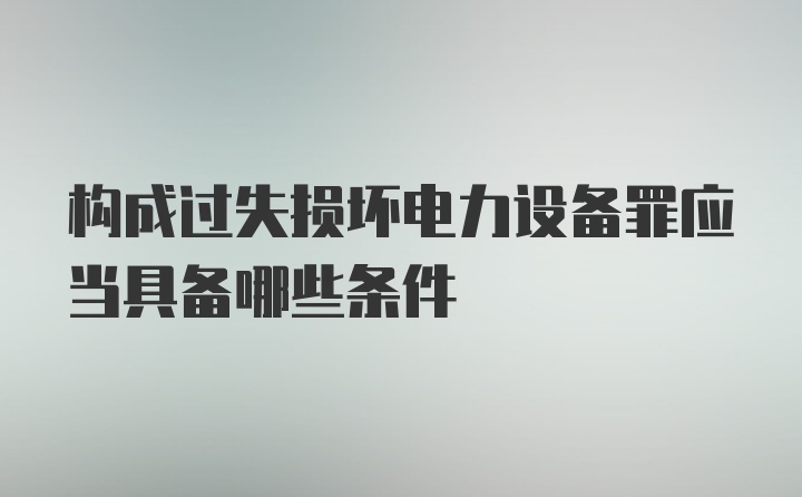 构成过失损坏电力设备罪应当具备哪些条件