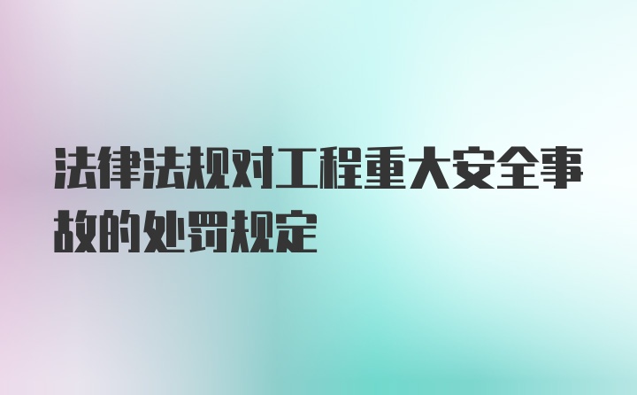 法律法规对工程重大安全事故的处罚规定