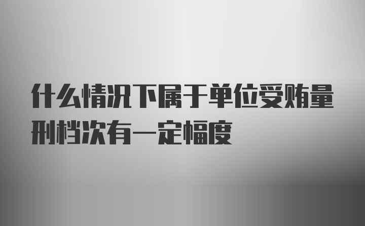 什么情况下属于单位受贿量刑档次有一定幅度