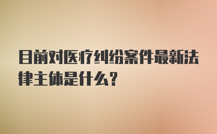 目前对医疗纠纷案件最新法律主体是什么？