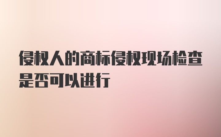 侵权人的商标侵权现场检查是否可以进行