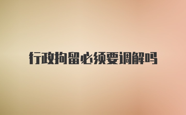 行政拘留必须要调解吗