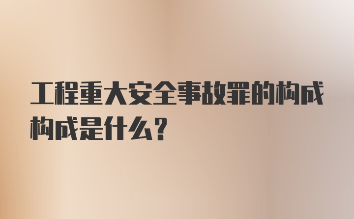 工程重大安全事故罪的构成构成是什么？