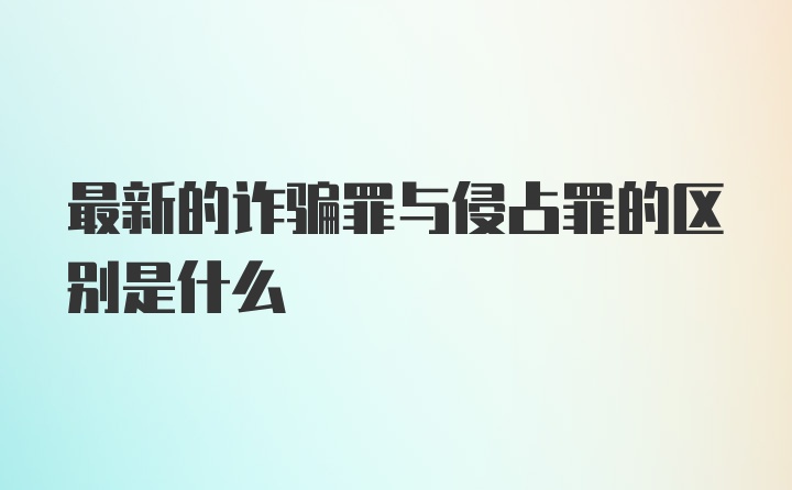 最新的诈骗罪与侵占罪的区别是什么