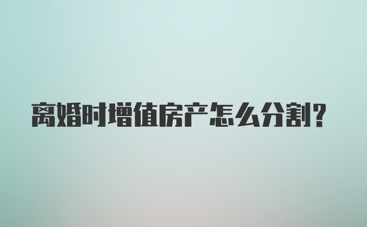 离婚时增值房产怎么分割？