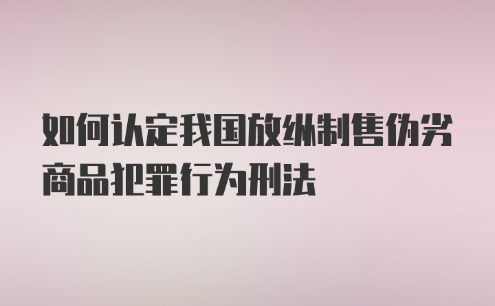 如何认定我国放纵制售伪劣商品犯罪行为刑法