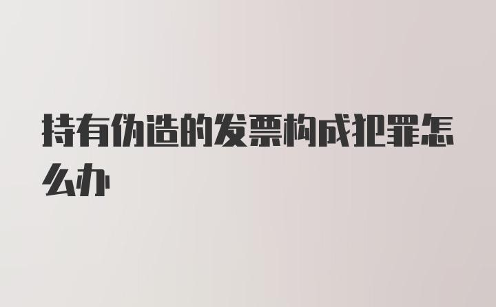 持有伪造的发票构成犯罪怎么办