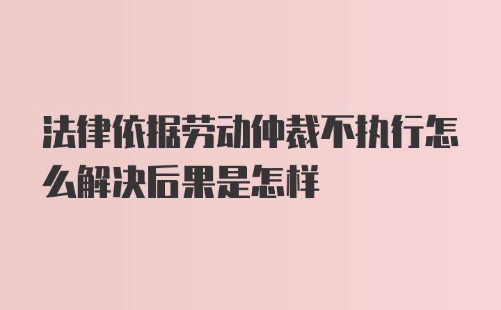 法律依据劳动仲裁不执行怎么解决后果是怎样