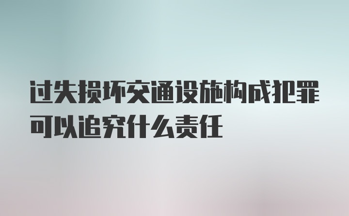 过失损坏交通设施构成犯罪可以追究什么责任