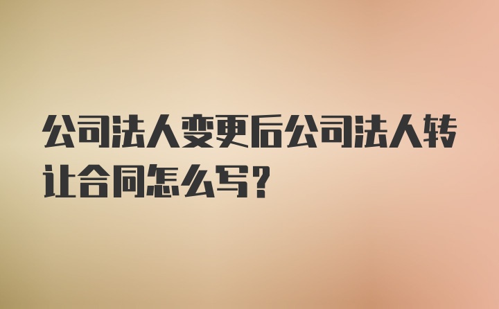 公司法人变更后公司法人转让合同怎么写？