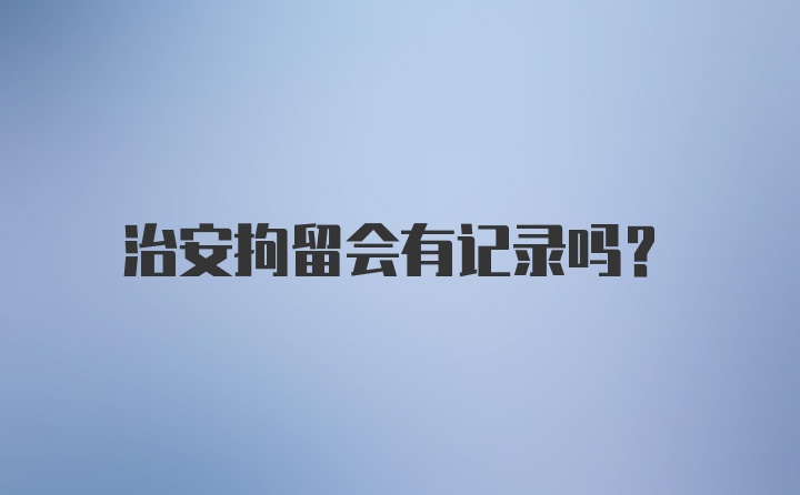 治安拘留会有记录吗?