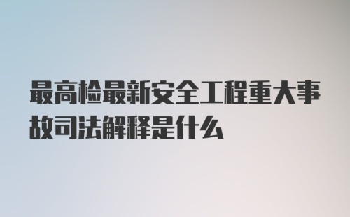 最高检最新安全工程重大事故司法解释是什么