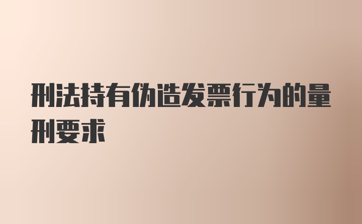 刑法持有伪造发票行为的量刑要求