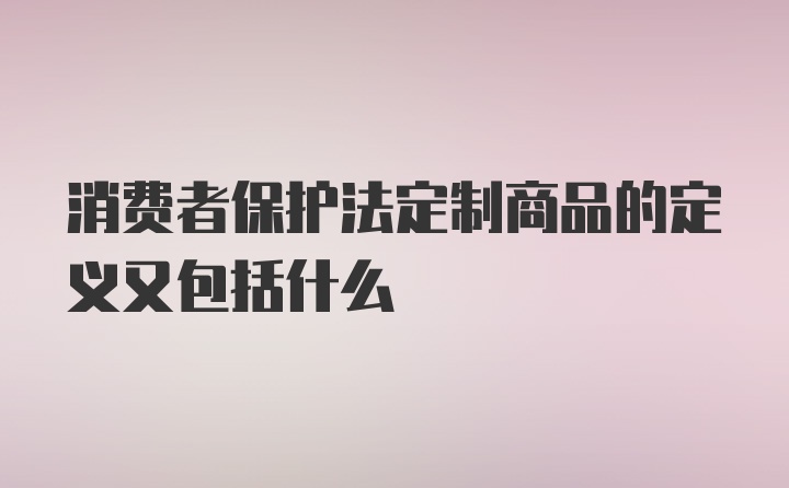 消费者保护法定制商品的定义又包括什么