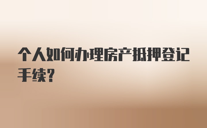 个人如何办理房产抵押登记手续？