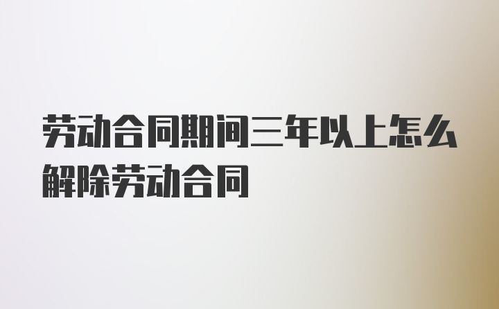 劳动合同期间三年以上怎么解除劳动合同