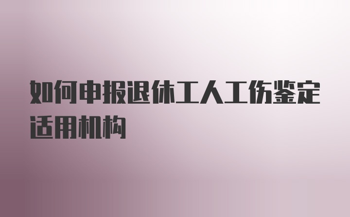 如何申报退休工人工伤鉴定适用机构