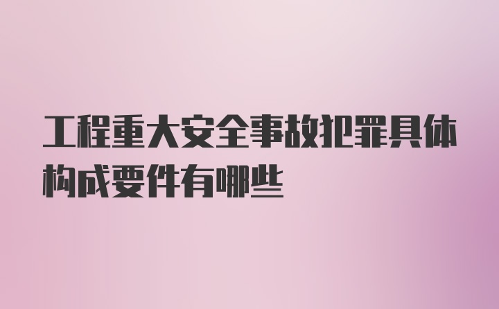 工程重大安全事故犯罪具体构成要件有哪些