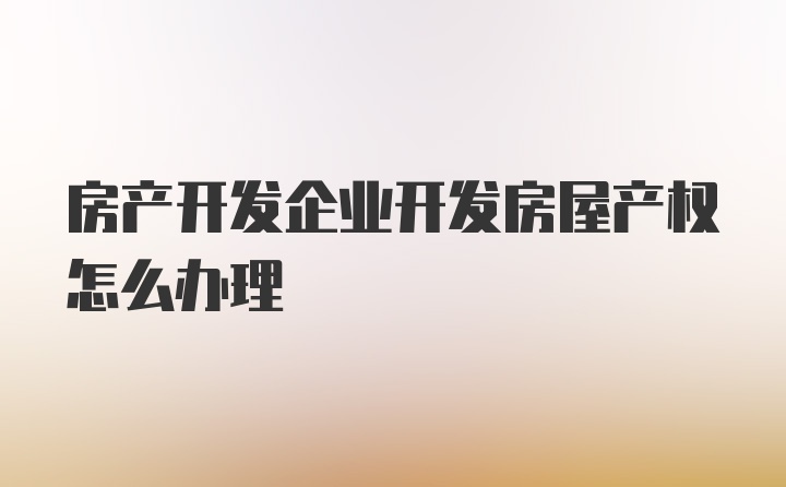 房产开发企业开发房屋产权怎么办理