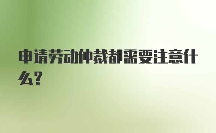 申请劳动仲裁都需要注意什么？