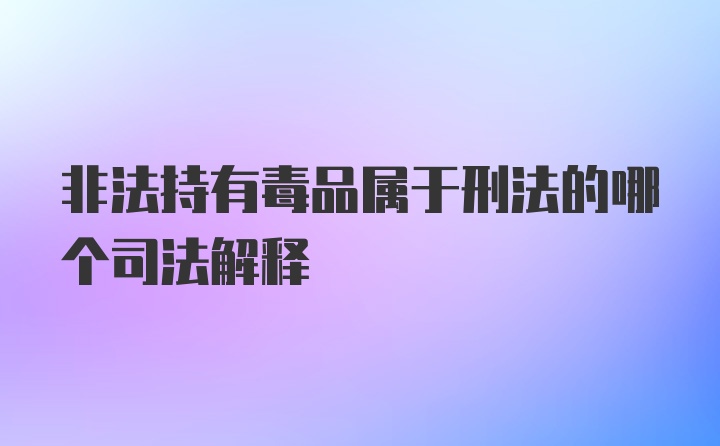 非法持有毒品属于刑法的哪个司法解释