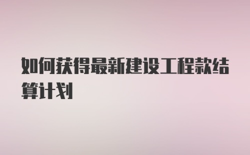 如何获得最新建设工程款结算计划