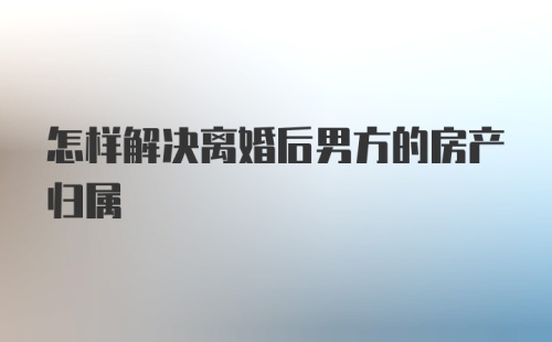 怎样解决离婚后男方的房产归属