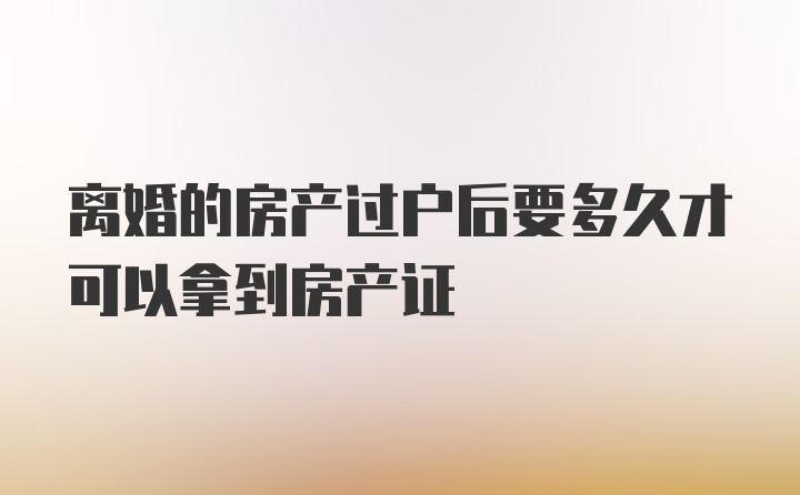 离婚的房产过户后要多久才可以拿到房产证