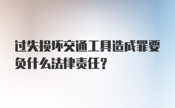 过失损坏交通工具造成罪要负什么法律责任?