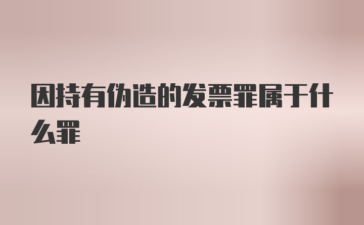 因持有伪造的发票罪属于什么罪