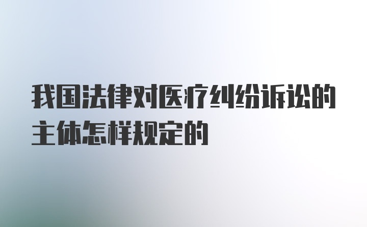 我国法律对医疗纠纷诉讼的主体怎样规定的