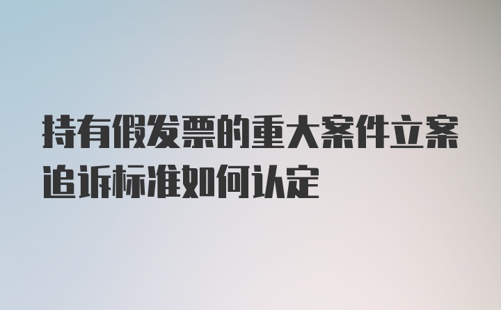 持有假发票的重大案件立案追诉标准如何认定