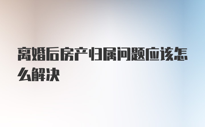 离婚后房产归属问题应该怎么解决