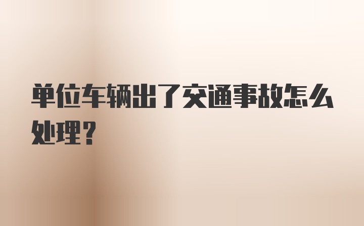 单位车辆出了交通事故怎么处理？