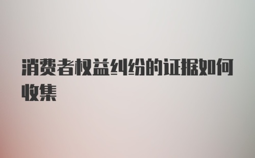 消费者权益纠纷的证据如何收集