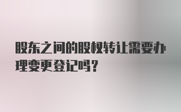 股东之间的股权转让需要办理变更登记吗？