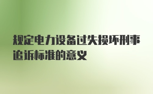 规定电力设备过失损坏刑事追诉标准的意义