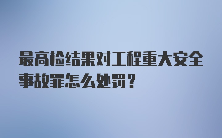 最高检结果对工程重大安全事故罪怎么处罚？