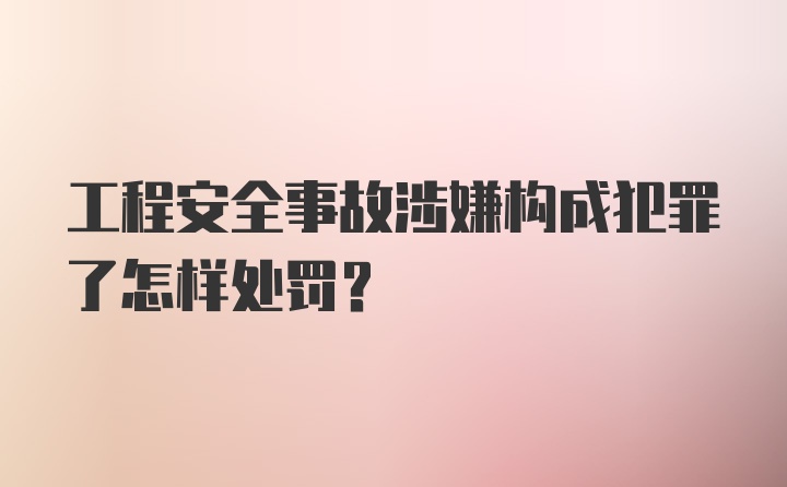 工程安全事故涉嫌构成犯罪了怎样处罚？