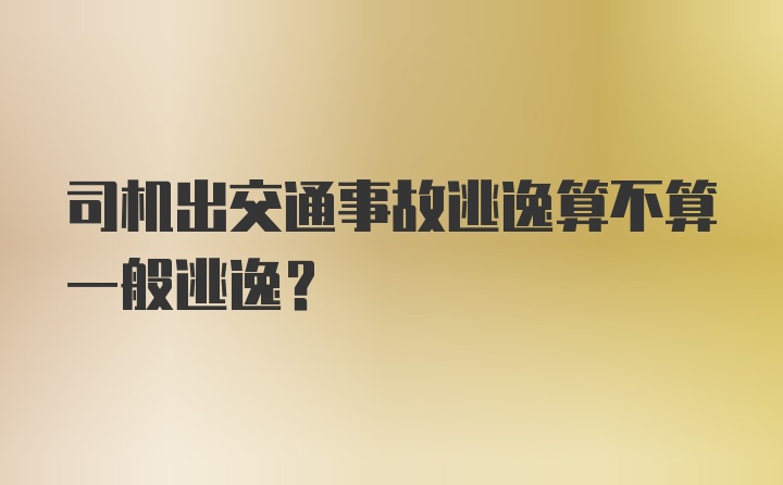 司机出交通事故逃逸算不算一般逃逸？