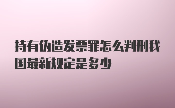 持有伪造发票罪怎么判刑我国最新规定是多少