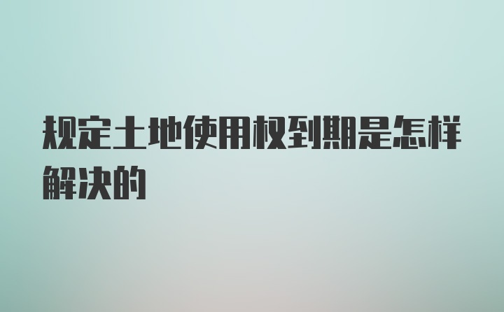 规定土地使用权到期是怎样解决的