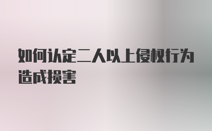 如何认定二人以上侵权行为造成损害