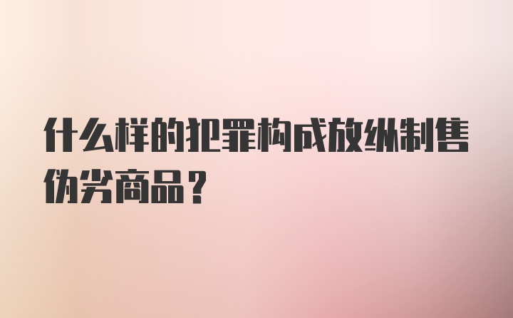 什么样的犯罪构成放纵制售伪劣商品？